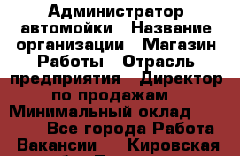 Администратор автомойки › Название организации ­ Магазин Работы › Отрасль предприятия ­ Директор по продажам › Минимальный оклад ­ 25 000 - Все города Работа » Вакансии   . Кировская обл.,Леваши д.